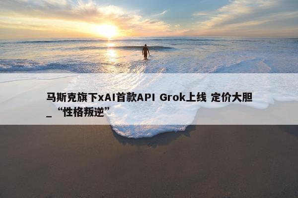 马斯克旗下xAI首款API Grok上线 定价大胆_“性格叛逆”