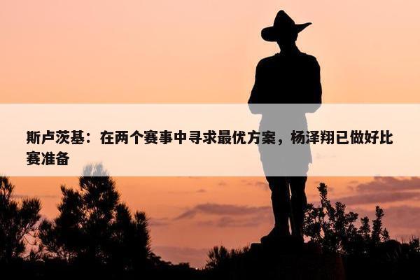 斯卢茨基：在两个赛事中寻求最优方案，杨泽翔已做好比赛准备