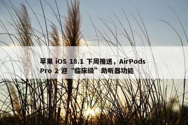 苹果 iOS 18.1 下周推送，AirPods Pro 2 迎“临床级”助听器功能