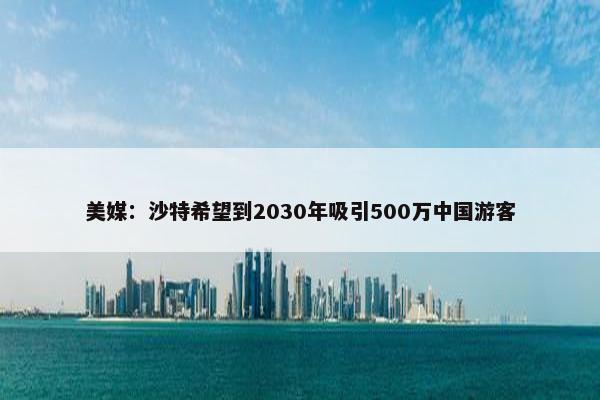 美媒：沙特希望到2030年吸引500万中国游客