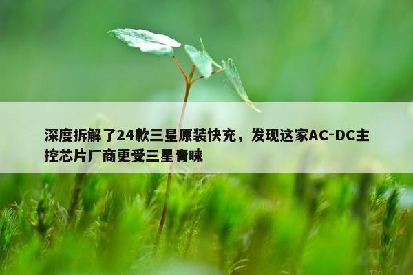 深度拆解了24款三星原装快充，发现这家AC-DC主控芯片厂商更受三星青睐