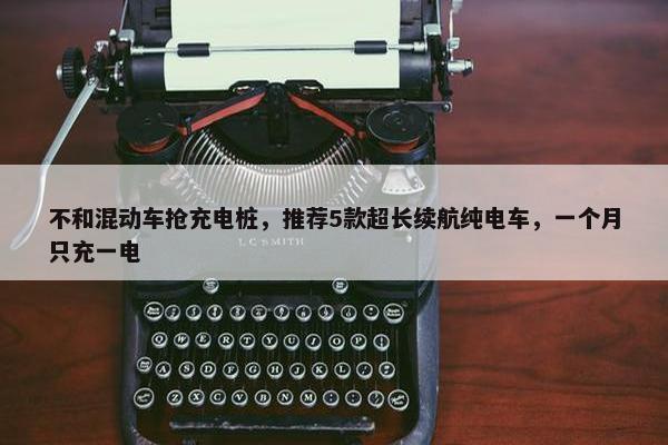 不和混动车抢充电桩，推荐5款超长续航纯电车，一个月只充一电