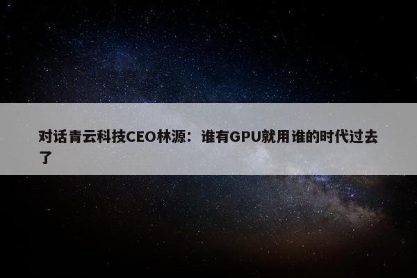 对话青云科技CEO林源：谁有GPU就用谁的时代过去了