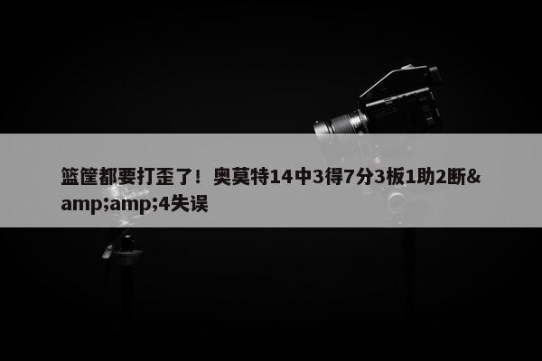 篮筐都要打歪了！奥莫特14中3得7分3板1助2断&amp;4失误