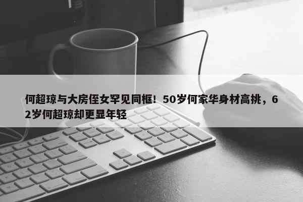 何超琼与大房侄女罕见同框！50岁何家华身材高挑，62岁何超琼却更显年轻