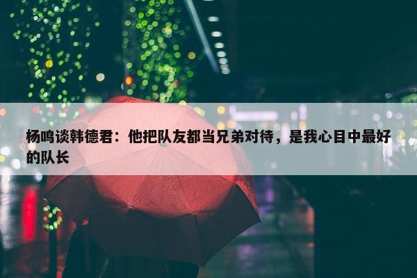 杨鸣谈韩德君：他把队友都当兄弟对待，是我心目中最好的队长