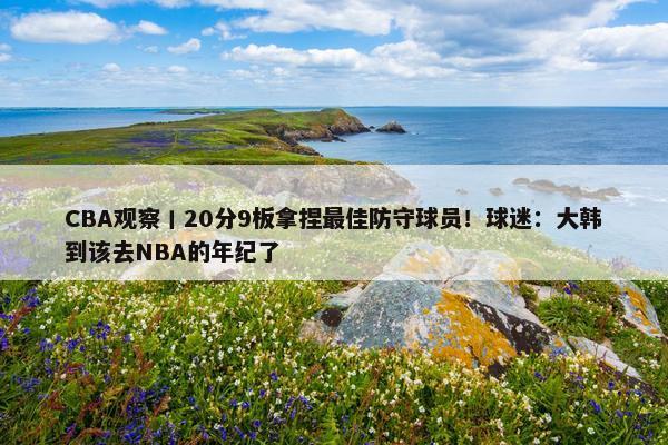 CBA观察丨20分9板拿捏最佳防守球员！球迷：大韩到该去NBA的年纪了