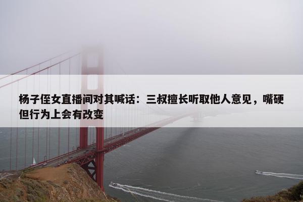 杨子侄女直播间对其喊话：三叔擅长听取他人意见，嘴硬但行为上会有改变