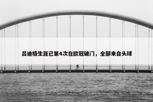 吕迪格生涯已第4次在欧冠破门，全部来自头球