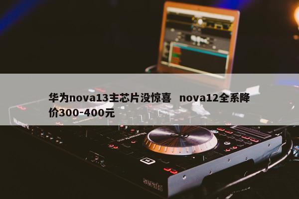 华为nova13主芯片没惊喜  nova12全系降价300-400元