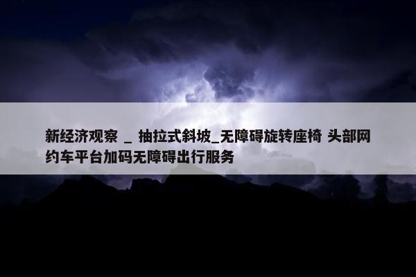 新经济观察 _ 抽拉式斜坡_无障碍旋转座椅 头部网约车平台加码无障碍出行服务