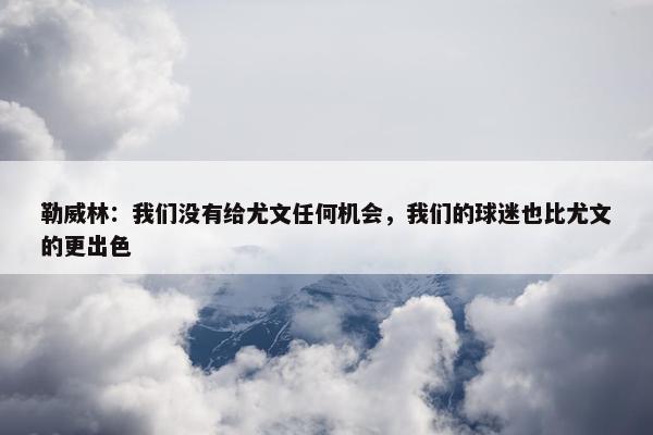 勒威林：我们没有给尤文任何机会，我们的球迷也比尤文的更出色