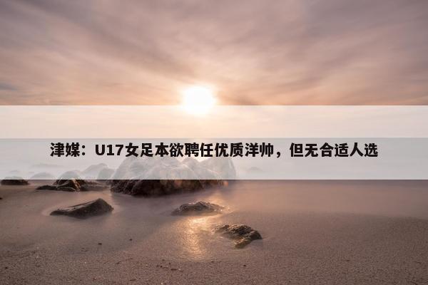 津媒：U17女足本欲聘任优质洋帅，但无合适人选