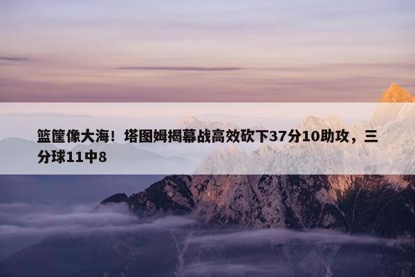 篮筐像大海！塔图姆揭幕战高效砍下37分10助攻，三分球11中8