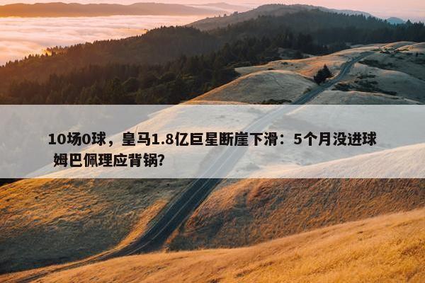 10场0球，皇马1.8亿巨星断崖下滑：5个月没进球 姆巴佩理应背锅？