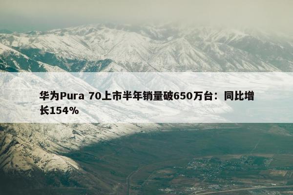 华为Pura 70上市半年销量破650万台：同比增长154%