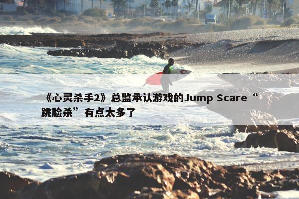 《心灵杀手2》总监承认游戏的Jump Scare“跳脸杀”有点太多了