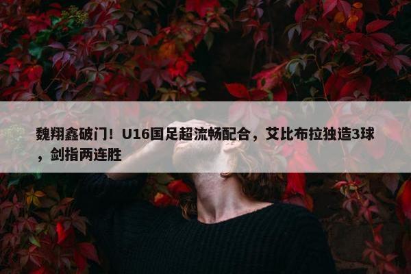 魏翔鑫破门！U16国足超流畅配合，艾比布拉独造3球，剑指两连胜