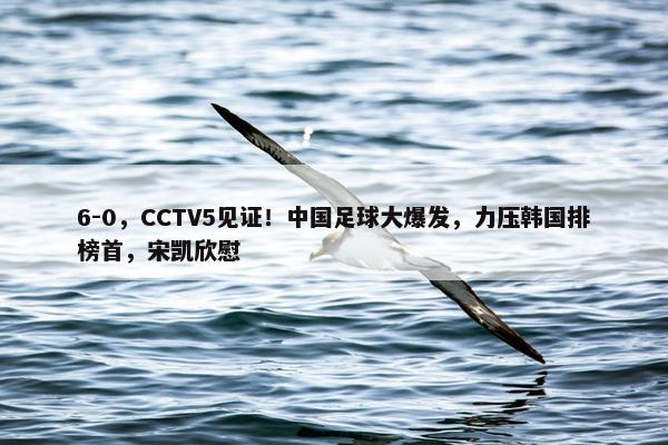 6-0，CCTV5见证！中国足球大爆发，力压韩国排榜首，宋凯欣慰