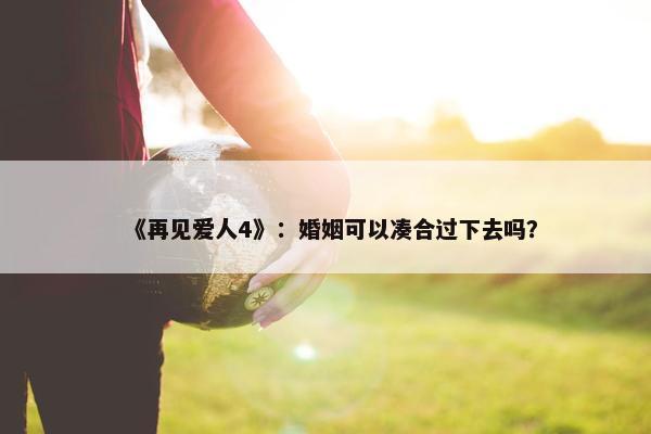 《再见爱人4》：婚姻可以凑合过下去吗？