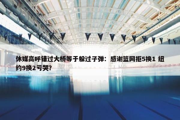 休媒高呼错过大桥等于躲过子弹：感谢篮网拒5换1 纽约9换2亏哭？