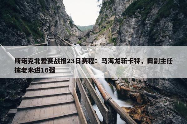 斯诺克北爱赛战报23日赛程：马海龙斩卡特，田副主任擒老米进16强