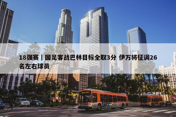 18强赛｜国足客战巴林目标全取3分 伊万将征调26名左右球员