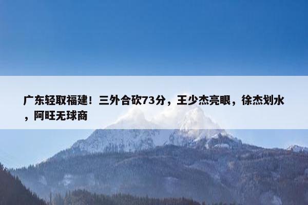 广东轻取福建！三外合砍73分，王少杰亮眼，徐杰划水，阿旺无球商