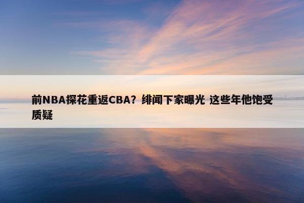 前NBA探花重返CBA？绯闻下家曝光 这些年他饱受质疑