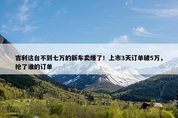 吉利这台不到七万的新车卖爆了！上市3天订单破5万，抢了谁的订单