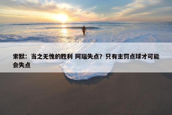 索默：当之无愧的胜利 阿瑙失点？只有主罚点球才可能会失点