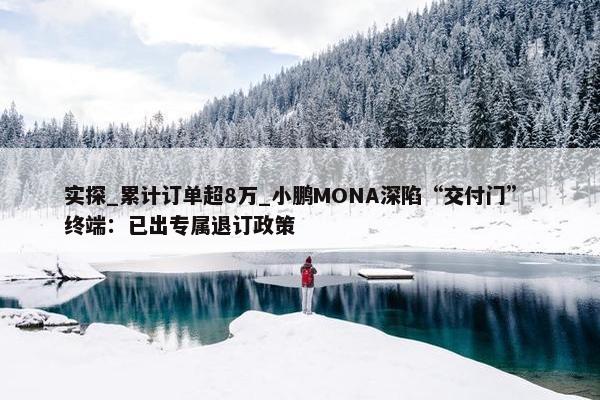 实探_累计订单超8万_小鹏MONA深陷“交付门” 终端：已出专属退订政策