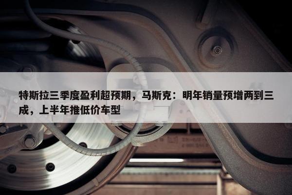 特斯拉三季度盈利超预期，马斯克：明年销量预增两到三成，上半年推低价车型