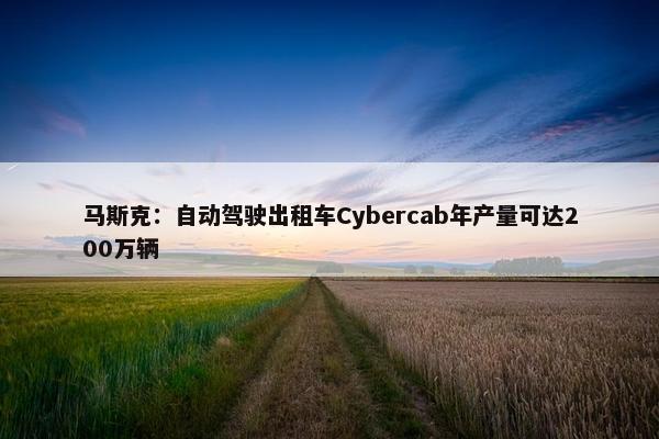 马斯克：自动驾驶出租车Cybercab年产量可达200万辆