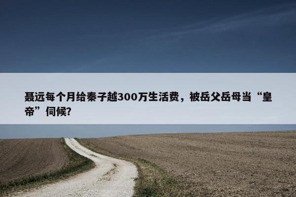 聂远每个月给秦子越300万生活费，被岳父岳母当“皇帝”伺候？