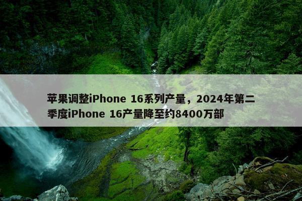 苹果调整iPhone 16系列产量，2024年第二季度iPhone 16产量降至约8400万部