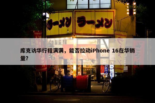 库克访华行程满满，能否拉动iPhone 16在华销量？