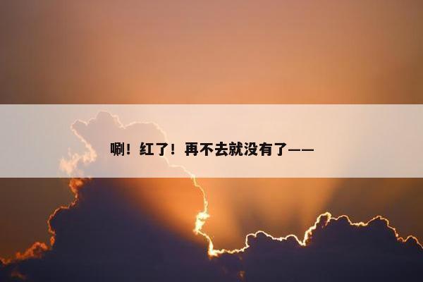 唰！红了！再不去就没有了——