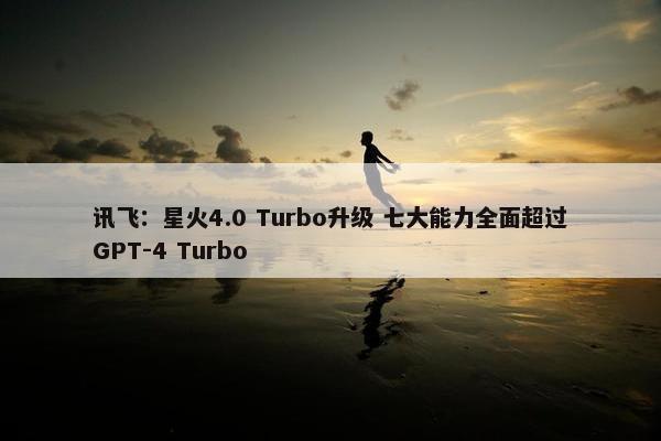 讯飞：星火4.0 Turbo升级 七大能力全面超过GPT-4 Turbo