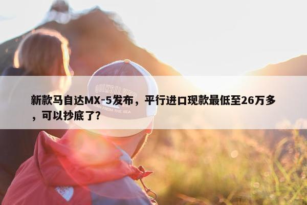 新款马自达MX-5发布，平行进口现款最低至26万多，可以抄底了？