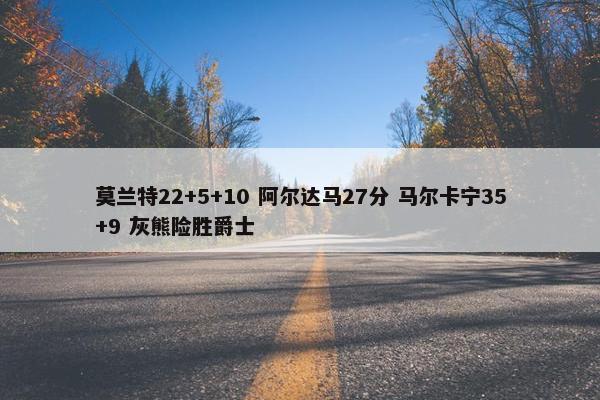 莫兰特22+5+10 阿尔达马27分 马尔卡宁35+9 灰熊险胜爵士