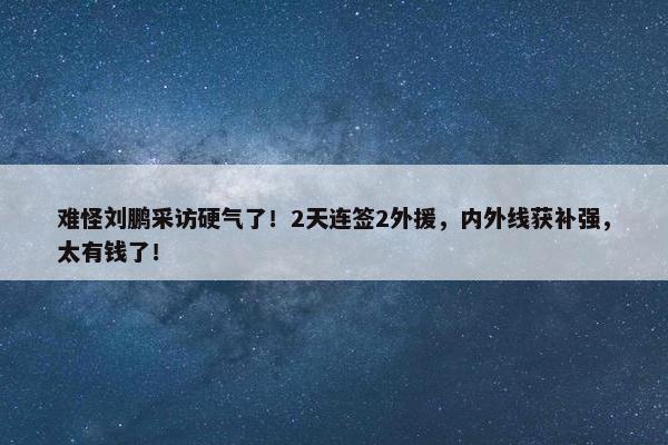 难怪刘鹏采访硬气了！2天连签2外援，内外线获补强，太有钱了！