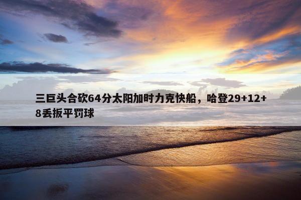 三巨头合砍64分太阳加时力克快船，哈登29+12+8丢扳平罚球