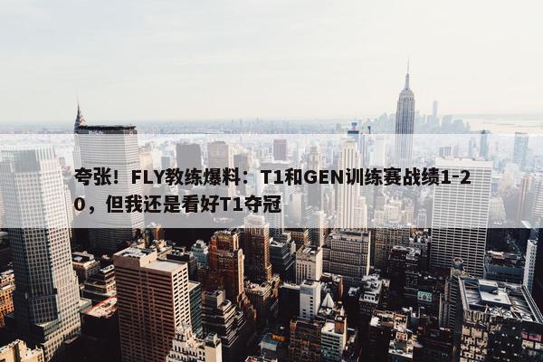 夸张！FLY教练爆料：T1和GEN训练赛战绩1-20，但我还是看好T1夺冠