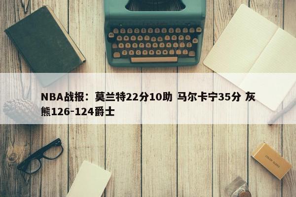 NBA战报：莫兰特22分10助 马尔卡宁35分 灰熊126-124爵士