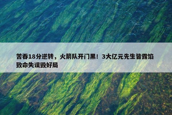 苦吞18分逆转，火箭队开门黑！3大亿元先生皆露馅 致命失误毁好局