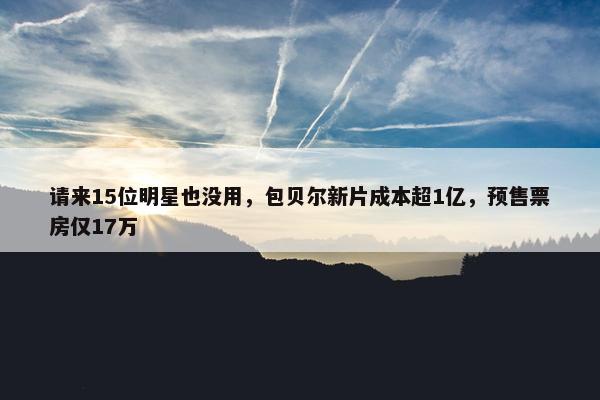 请来15位明星也没用，包贝尔新片成本超1亿，预售票房仅17万