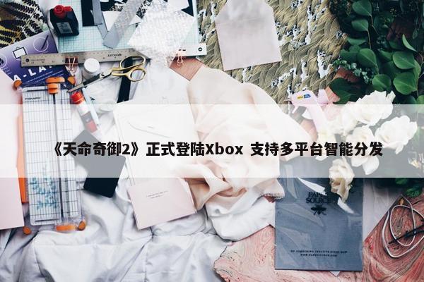 《天命奇御2》正式登陆Xbox 支持多平台智能分发