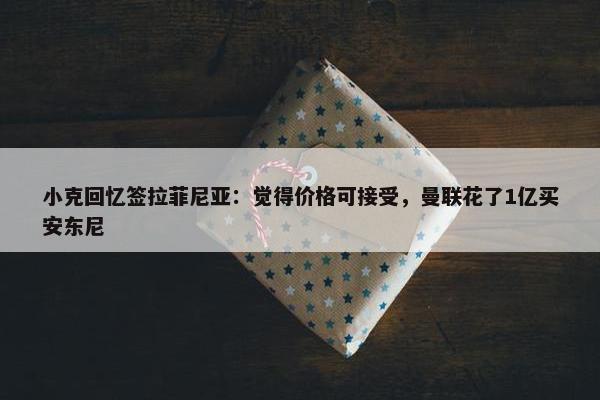 小克回忆签拉菲尼亚：觉得价格可接受，曼联花了1亿买安东尼