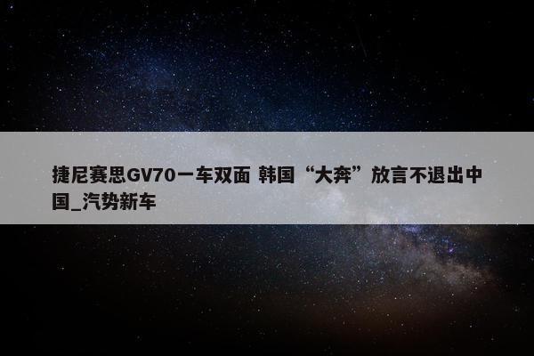 捷尼赛思GV70一车双面 韩国“大奔”放言不退出中国_汽势新车